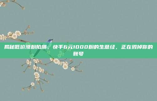 揭秘低价涨粉陷阱，快手6元1000粉的生意经，正在毁掉你的账号