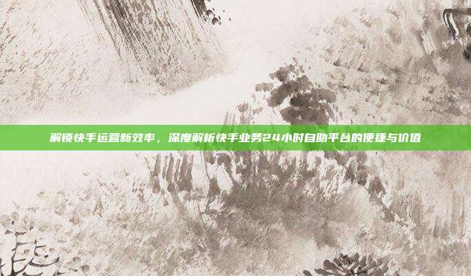 解锁快手运营新效率，深度解析快手业务24小时自助平台的便捷与价值