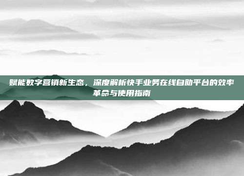 赋能数字营销新生态，深度解析快手业务在线自助平台的效率革命与使用指南