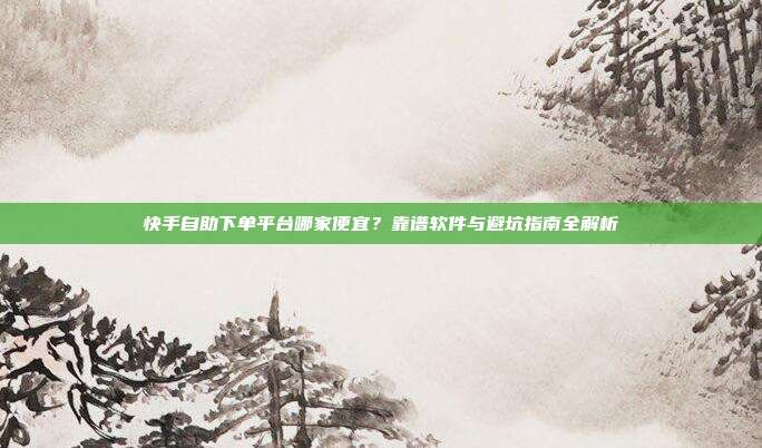 快手自助下单平台哪家便宜?靠谱软件与避坑指南全解析