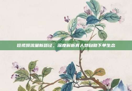 短视频流量新路径，深度解析真人赞自助下单生态