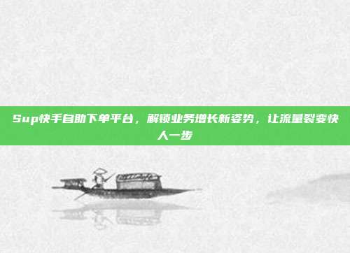 Sup快手自助下单平台,解锁业务增长新姿势,让流量裂变快人一步