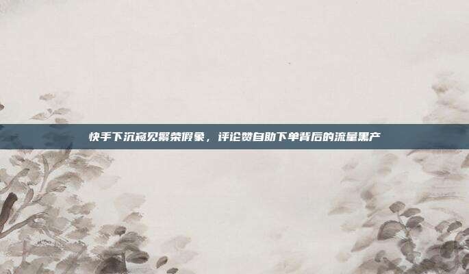 快手下沉窥见繁荣假象,评论赞自助下单背后的流量黑产