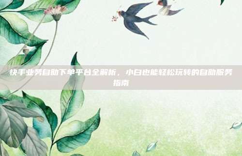 快手业务自助下单平台全解析,小白也能轻松玩转的自助服务指南