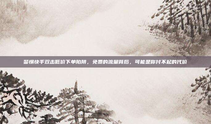 警惕快手双击低价下单陷阱，免费的流量背后，可能是你付不起的代价
