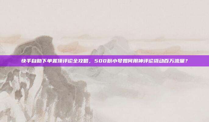 快手自助下单置顶评论全攻略,500粉小号如何用神评论撬动百万流量?