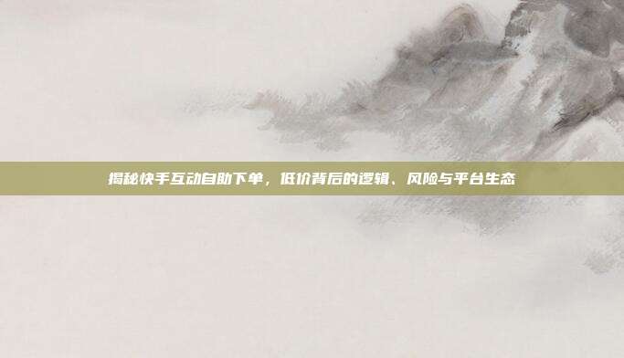 揭秘快手互动自助下单,低价背后的逻辑、风险与平台生态