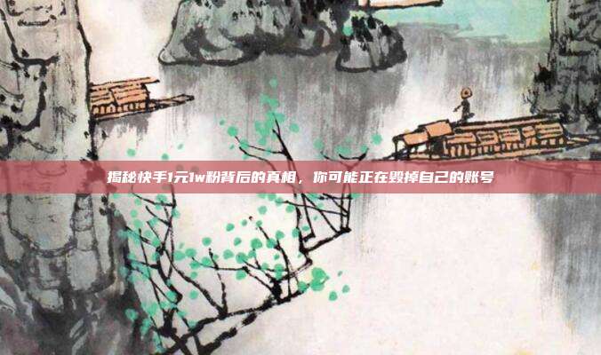 揭秘快手1元1w粉背后的真相,你可能正在毁掉自己的账号
