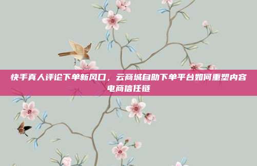 快手真人评论下单新风口，云商城自助下单平台如何重塑内容电商信任链