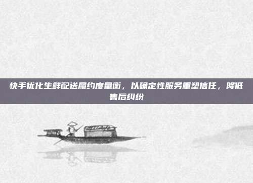 快手优化生鲜配送履约度量衡，以确定性服务重塑信任，降低售后纠纷