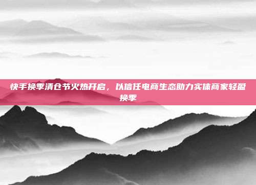 快手换季清仓节火热开启,以信任电商生态助力实体商家轻盈换季