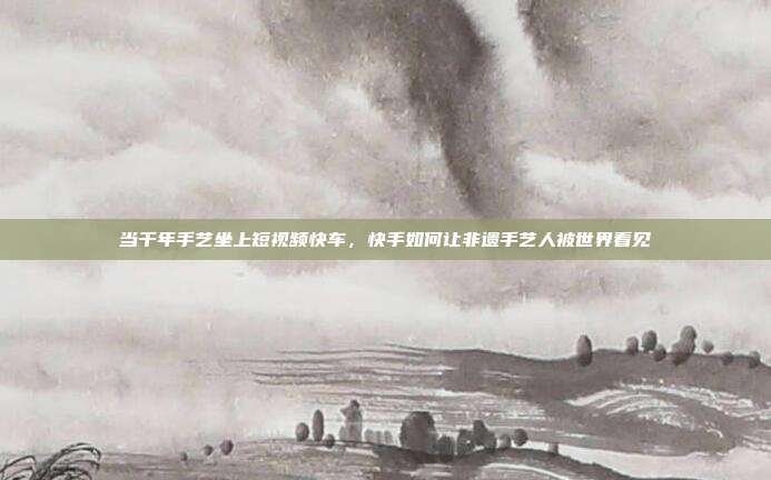 当千年手艺坐上短视频快车，快手如何让非遗手艺人被世界看见