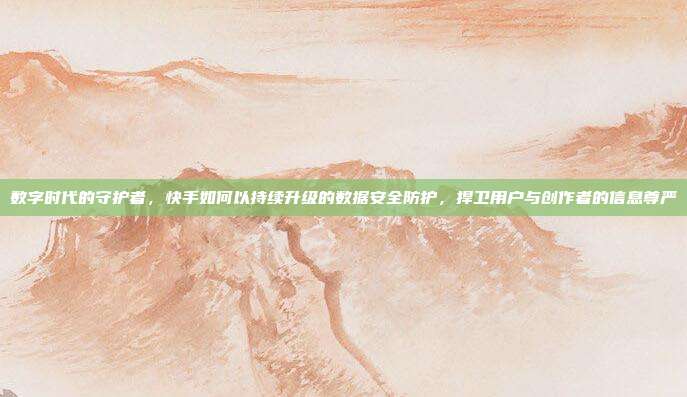 数字时代的守护者,快手如何以持续升级的数据安全防护,捍卫用户与创作者的信息尊严
