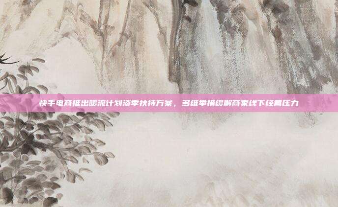 快手电商推出暖流计划淡季扶持方案，多维举措缓解商家线下经营压力