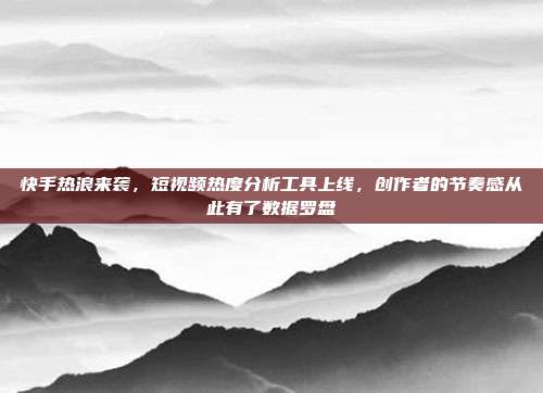 快手热浪来袭，短视频热度分析工具上线，创作者的节奏感从此有了数据罗盘
