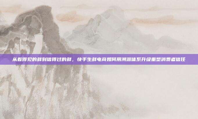 从看得见的鲜到信得过的鲜，快手生鲜电商如何用溯源体系升级重塑消费者信任