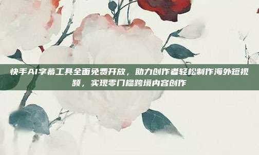 快手AI字幕工具全面免费开放，助力创作者轻松制作海外短视频，实现零门槛跨境内容创作