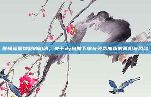 警惕流量神器的陷阱，关于dy自助下单与免费加粉的真相与风险