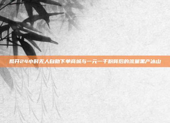 揭开24小时无人自助下单商城与一元一千粉背后的流量黑产冰山