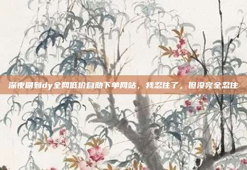 深夜刷到dy全网低价自助下单网站，我忍住了，但没完全忍住