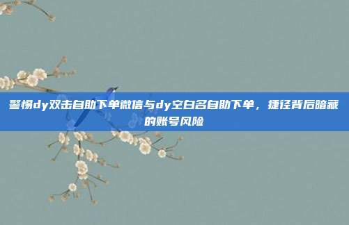 警惕dy双击自助下单微信与dy空白名自助下单，捷径背后暗藏的账号风险