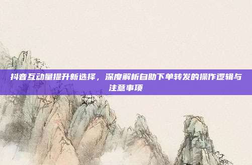 抖音互动量提升新选择，深度解析自助下单转发的操作逻辑与注意事项