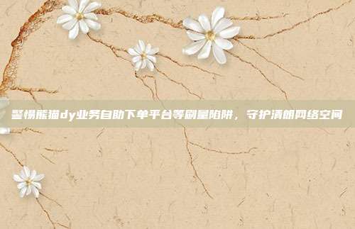 警惕熊猫dy业务自助下单平台等刷量陷阱，守护清朗网络空间