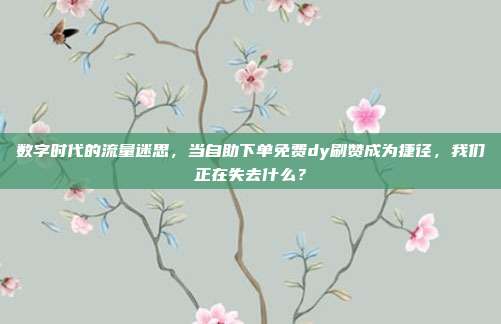 数字时代的流量迷思，当自助下单免费dy刷赞成为捷径，我们正在失去什么？