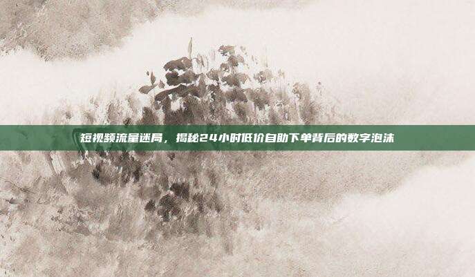 短视频流量迷局，揭秘24小时低价自助下单背后的数字泡沫