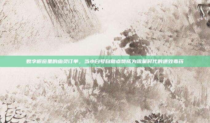 数字橱窗里的幽灵订单，当小白号自助点赞成为流量时代的速效毒药