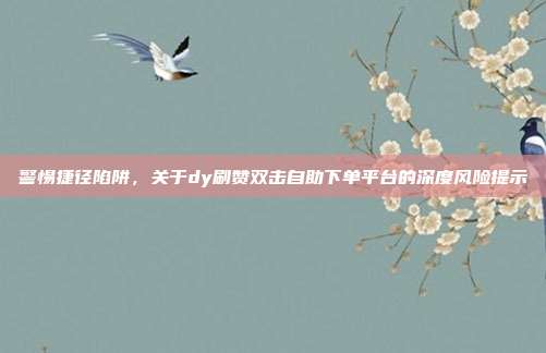 警惕捷径陷阱，关于dy刷赞双击自助下单平台的深度风险提示