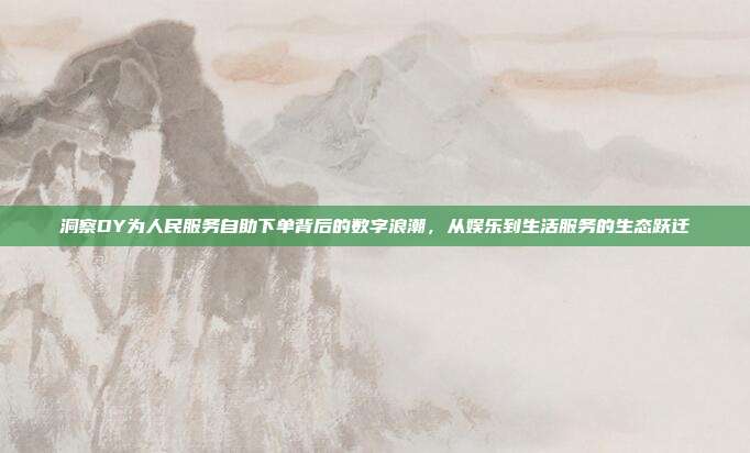 洞察DY为人民服务自助下单背后的数字浪潮，从娱乐到生活服务的生态跃迁