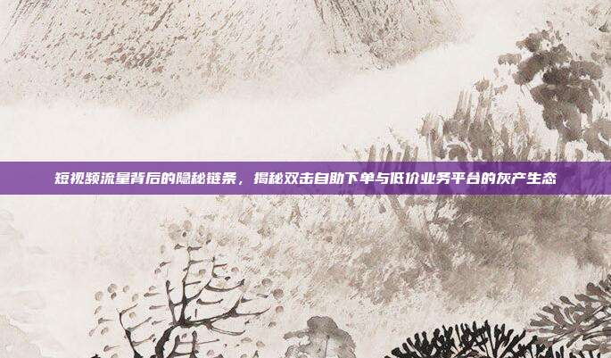 短视频流量背后的隐秘链条，揭秘双击自助下单与低价业务平台的灰产生态
