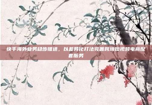 快手海外业务稳步推进，以差异化打法完善跨境短视频电商配套服务