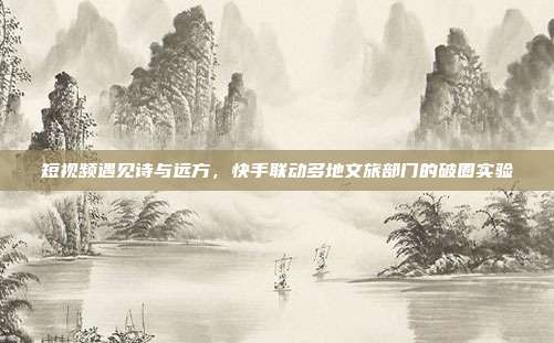 短视频遇见诗与远方，快手联动多地文旅部门的破圈实验