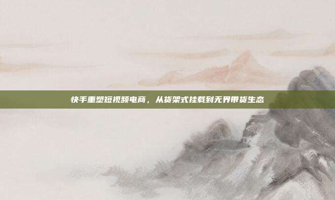 快手重塑短视频电商，从货架式挂载到无界带货生态