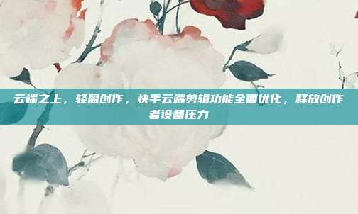 云端之上，轻盈创作，快手云端剪辑功能全面优化，释放创作者设备压力
