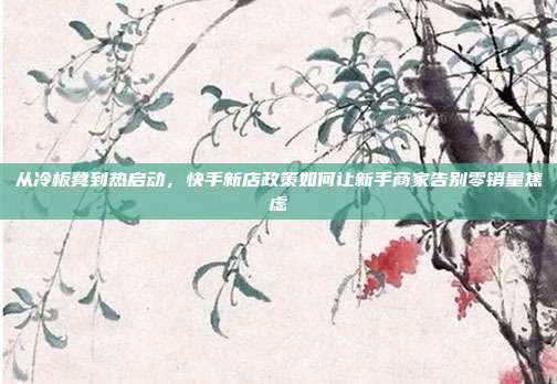 从冷板凳到热启动，快手新店政策如何让新手商家告别零销量焦虑