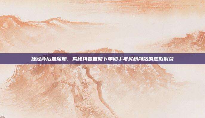 捷径背后是深渊，揭秘抖音自助下单助手与买粉网站的虚假繁荣