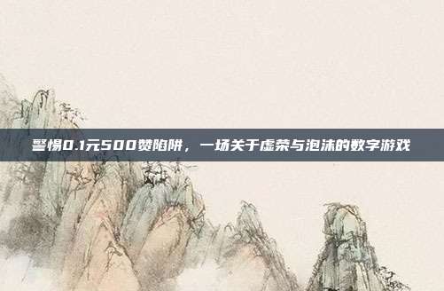 警惕0.1元500赞陷阱，一场关于虚荣与泡沫的数字游戏