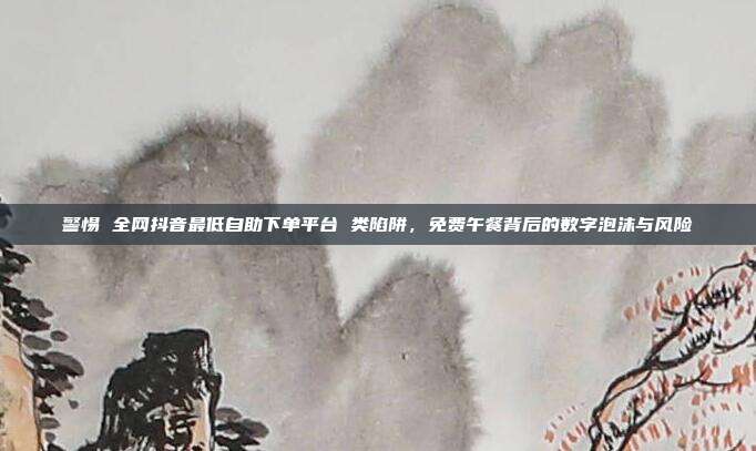 警惕 全网抖音最低自助下单平台 类陷阱，免费午餐背后的数字泡沫与风险