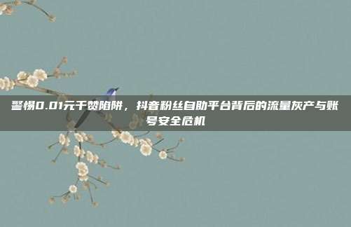 警惕0.01元千赞陷阱，抖音粉丝自助平台背后的流量灰产与账号安全危机