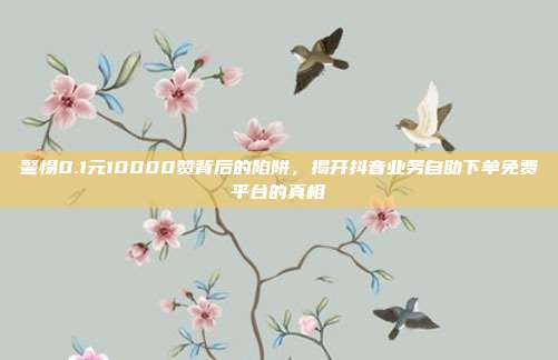 警惕0.1元10000赞背后的陷阱，揭开抖音业务自助下单免费平台的真相