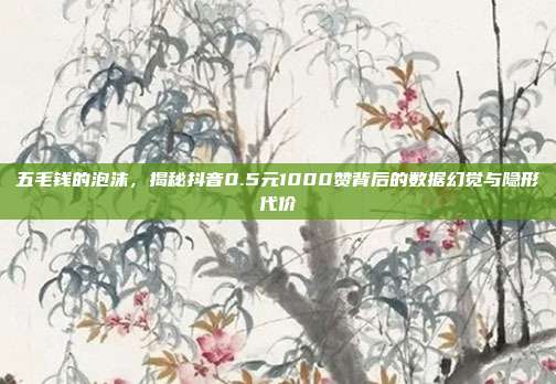 五毛钱的泡沫，揭秘抖音0.5元1000赞背后的数据幻觉与隐形代价