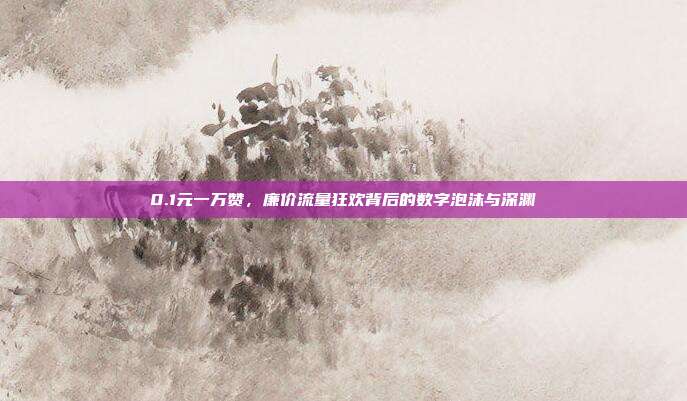 0.1元一万赞，廉价流量狂欢背后的数字泡沫与深渊