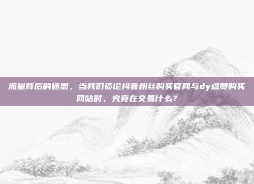 流量背后的迷思，当我们谈论抖音粉丝购买官网与dy点赞购买网站时，究竟在交易什么？