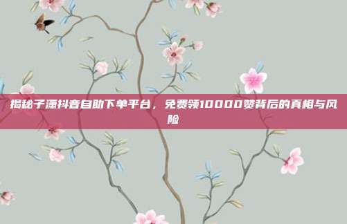揭秘子潇抖音自助下单平台，免费领10000赞背后的真相与风险