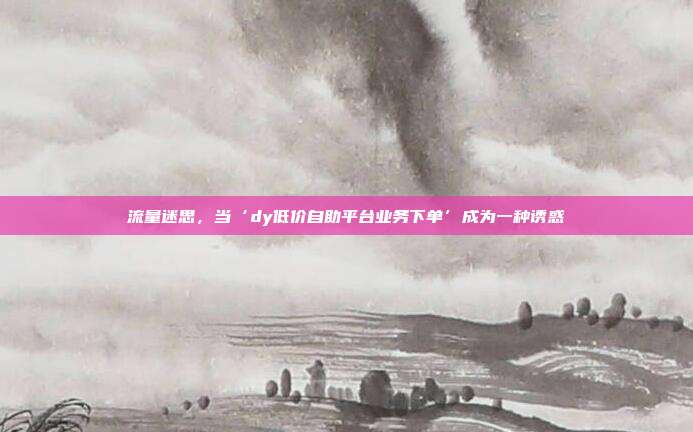 流量迷思，当‘dy低价自助平台业务下单’成为一种诱惑