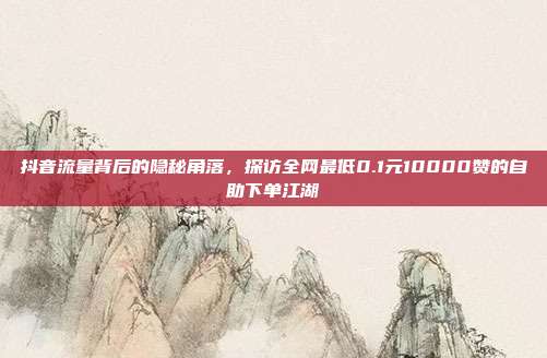 抖音流量背后的隐秘角落,探访全网最低0.1元10000赞的自助下单江湖