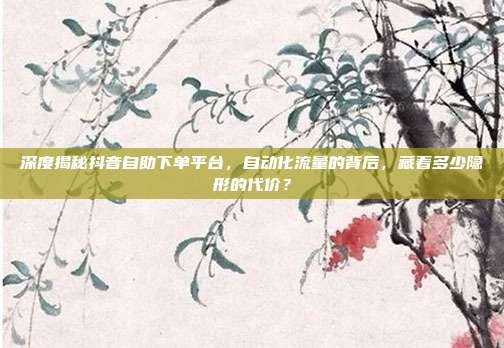 深度揭秘抖音自助下单平台，自动化流量的背后，藏着多少隐形的代价？